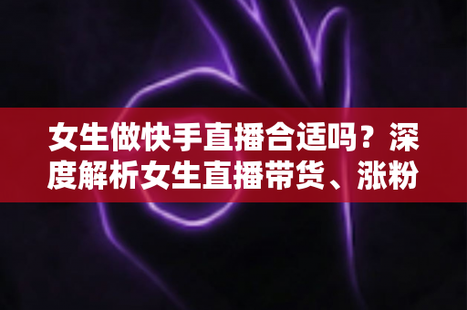 女生做快手直播合适吗？深度解析女生直播带货、涨粉与赚钱的真实前景
