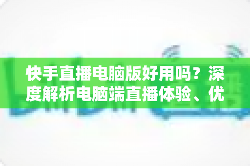 快手直播电脑版好用吗?深度解析电脑端直播体验、优势劣势与实用指南 快手直播电脑版好用吗?深度解析电脑端直播体验、优势劣势与实用指南