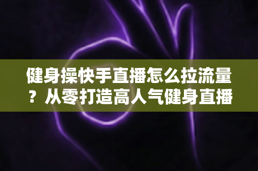 健身操快手直播怎么拉流量?从零打造高人气健身直播间的实战指南 健身操快手直播怎么拉流量?从零打造高人气健身直播间的实战指南