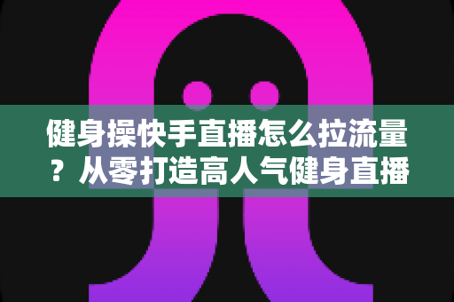 健身操快手直播怎么拉流量?从零打造高人气健身直播间的实战指南 健身操快手直播怎么拉流量?从零打造高人气健身直播间的实战指南