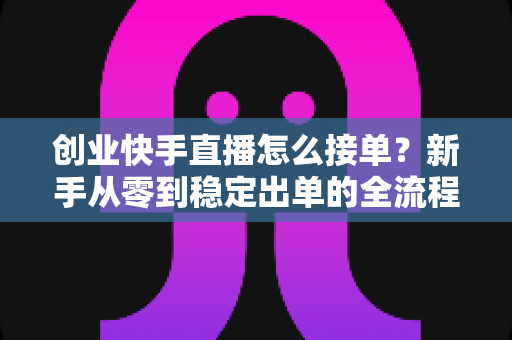 创业快手直播怎么接单？新手从零到稳定出单的全流程实战指南