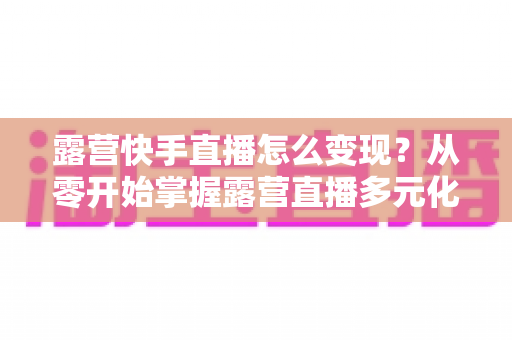 露营快手直播怎么变现?从零开始掌握露营直播多元化盈利全攻略 露营快手直播怎么变现?从零开始掌握露营直播多元化盈利全攻略