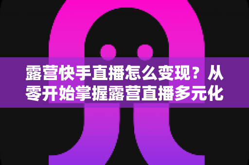 露营快手直播怎么变现?从零开始掌握露营直播多元化盈利全攻略 露营快手直播怎么变现?从零开始掌握露营直播多元化盈利全攻略