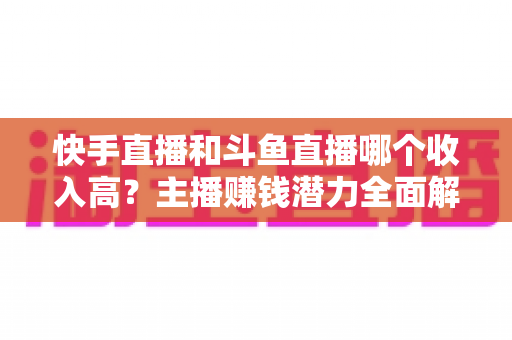 快手直播和斗鱼直播哪个收入高?主播赚钱潜力全面解析与平台选择指南 快手直播和斗鱼直播哪个收入高?主播赚钱潜力全面解析与平台选择指南
