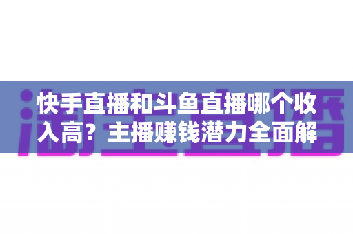 快手直播和斗鱼直播哪个收入高?主播赚钱潜力全面解析与平台选择指南 快手直播和斗鱼直播哪个收入高?主播赚钱潜力全面解析与平台选择指南