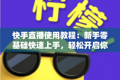 快手直播使用教程:新手零基础快速上手,轻松开启你的直播之旅全指南 快手直播使用教程:新手零基础快速上手,轻松开启你的直播之旅全指南
