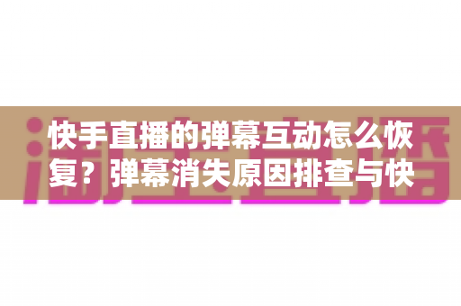 快手直播的弹幕互动怎么恢复？弹幕消失原因排查与快速恢复实用指南