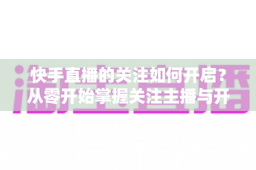 快手直播的关注如何开启?从零开始掌握关注主播与开启提醒的完整教程 快手直播的关注如何开启?从零开始掌握关注主播与开启提醒的完整教程