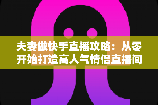 夫妻做快手直播攻略:从零开始打造高人气情侣直播间全指南 夫妻做快手直播攻略:从零开始打造高人气情侣直播间全指南