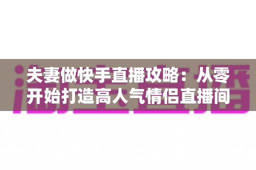 夫妻做快手直播攻略:从零开始打造高人气情侣直播间全指南 夫妻做快手直播攻略:从零开始打造高人气情侣直播间全指南