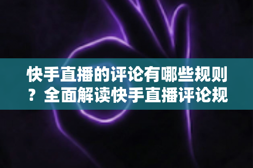 快手直播的评论有哪些规则?全面解读快手直播评论规范、违规后果与实用管理指南 快手直播的评论有哪些规则?全面解读快手直播评论规范、违规后果与实用管理指南