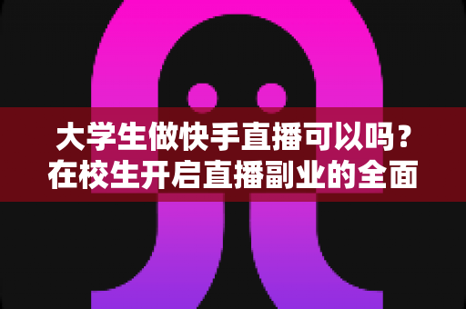 大学生做快手直播可以吗?在校生开启直播副业的全面指南与实操建议 大学生做快手直播可以吗?在校生开启直播副业的全面指南与实操建议