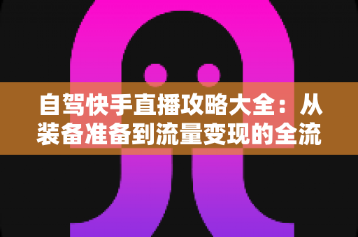 自驾快手直播攻略大全:从装备准备到流量变现的全流程实战指南,助你边走边播玩转公路旅程 自驾快手直播攻略大全:从装备准备到流量变现的全流程实战指南,助你边走边播玩转公路旅程