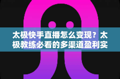 太极快手直播怎么变现？太极教练必看的多渠道盈利实战指南