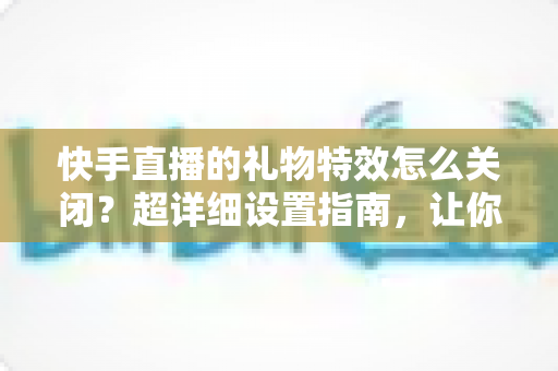 快手直播的礼物特效怎么关闭?超详细设置指南,让你的观看界面瞬间清爽 快手直播的礼物特效怎么关闭?超详细设置指南,让你的观看界面瞬间清爽