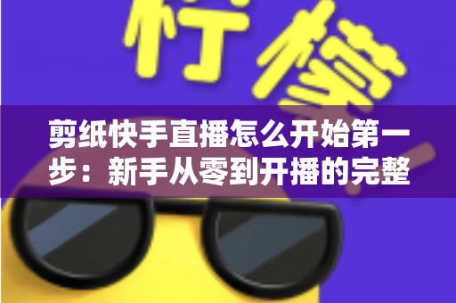 剪纸快手直播怎么开始第一步：新手从零到开播的完整实战指南