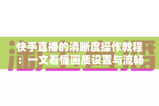 快手直播的清晰度操作教程:一文看懂画质设置与流畅观看的完整指南 快手直播的清晰度操作教程:一文看懂画质设置与流畅观看的完整指南