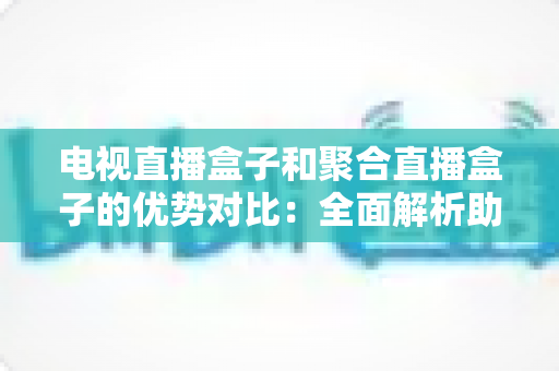 电视直播盒子和聚合直播盒子的优势对比：全面解析助您选购理想家庭影音设备