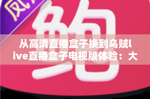 从高清直播盒子换到乌贼live直播盒子电视版体验：大屏观影升级全记录，画质、流畅度与频道资源深度评测指南