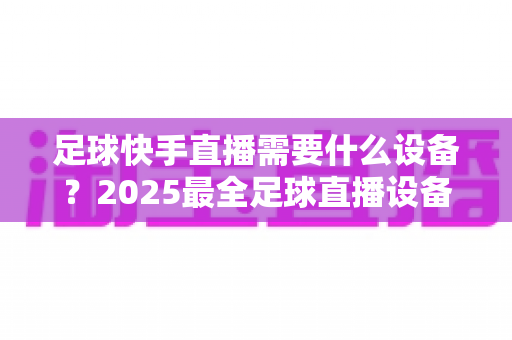 足球快手直播需要什么设备?2025最全足球直播设备清单与避坑选购指南 足球快手直播需要什么设备?2025最全足球直播设备清单与避坑选购指南
