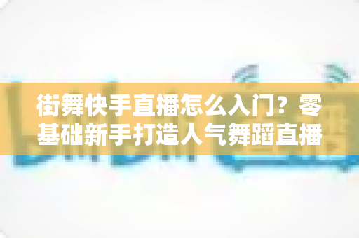 街舞快手直播怎么入门?零基础新手打造人气舞蹈直播间的完整攻略 街舞快手直播怎么入门?零基础新手打造人气舞蹈直播间的完整攻略