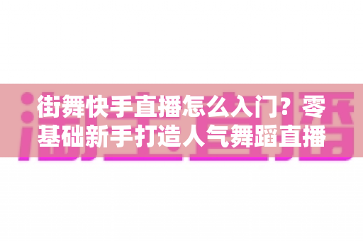 街舞快手直播怎么入门?零基础新手打造人气舞蹈直播间的完整攻略 街舞快手直播怎么入门?零基础新手打造人气舞蹈直播间的完整攻略