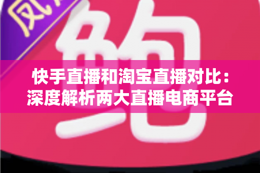 快手直播和淘宝直播对比：深度解析两大直播电商平台的差异，助你选对赛道实现销量增长