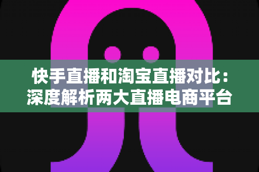 快手直播和淘宝直播对比：深度解析两大直播电商平台的差异，助你选对赛道实现销量增长