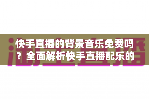 快手直播的背景音乐免费吗?全面解析快手直播配乐的使用规则与技巧 快手直播的背景音乐免费吗?全面解析快手直播配乐的使用规则与技巧