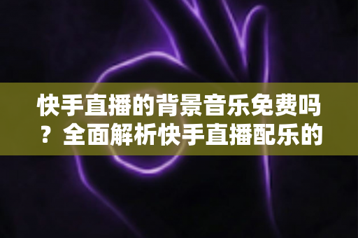 快手直播的背景音乐免费吗?全面解析快手直播配乐的使用规则与技巧 快手直播的背景音乐免费吗?全面解析快手直播配乐的使用规则与技巧