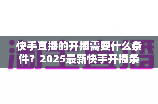 快手直播的开播需要什么条件?2025最新快手开播条件与开播流程全攻略 快手直播的开播需要什么条件?2025最新快手开播条件与开播流程全攻略