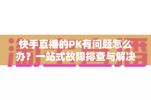 快手直播的PK有问题怎么办？一站式故障排查与解决方案全指南