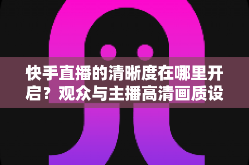 快手直播的清晰度在哪里开启?观众与主播高清画质设置全攻略 快手直播的清晰度在哪里开启?观众与主播高清画质设置全攻略