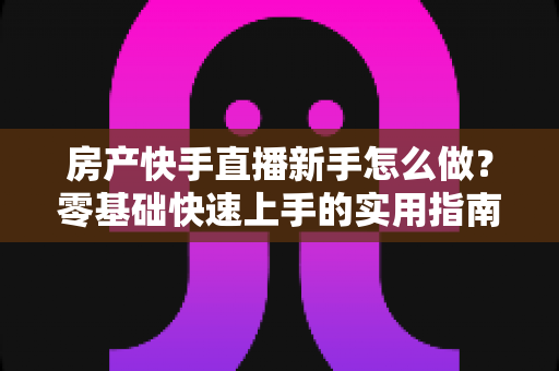 房产快手直播新手怎么做？零基础快速上手的实用指南与进阶秘籍