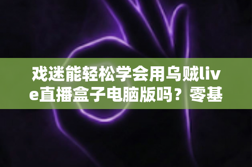 戏迷能轻松学会用乌贼live直播盒子电脑版吗?零基础戏迷的上手全指南 戏迷能轻松学会用乌贼live直播盒子电脑版吗?零基础戏迷的上手全指南