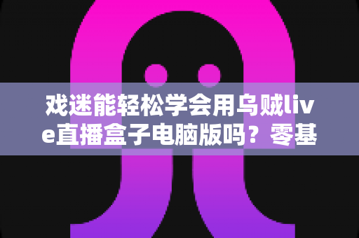 戏迷能轻松学会用乌贼live直播盒子电脑版吗？零基础戏迷的上手全指南