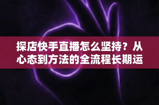 探店快手直播怎么坚持？从心态到方法的全流程长期运营实战指南