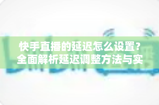 快手直播的延迟怎么设置？全面解析延迟调整方法与实用优化技巧