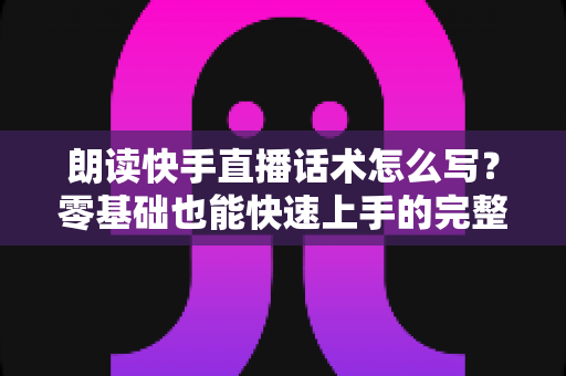 朗读快手直播话术怎么写?零基础也能快速上手的完整写作指南 朗读快手直播话术怎么写?零基础也能快速上手的完整写作指南