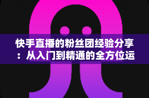 快手直播的粉丝团经验分享:从入门到精通的全方位运营指南 快手直播的粉丝团经验分享:从入门到精通的全方位运营指南