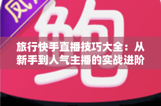 旅行快手直播技巧大全:从新手到人气主播的实战进阶指南 旅行快手直播技巧大全:从新手到人气主播的实战进阶指南