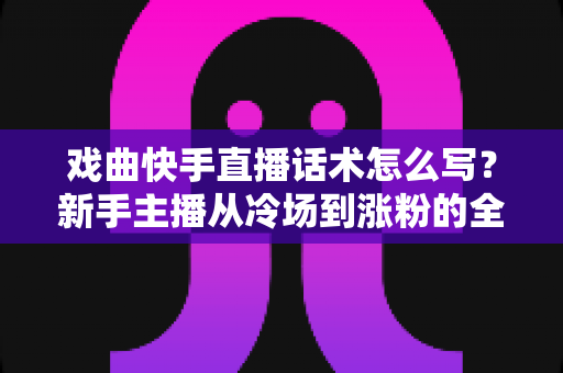 戏曲快手直播话术怎么写？新手主播从冷场到涨粉的全流程实用指南