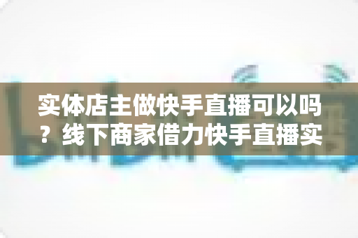 实体店主做快手直播可以吗?线下商家借力快手直播实现业绩增长的完整指南 实体店主做快手直播可以吗?线下商家借力快手直播实现业绩增长的完整指南