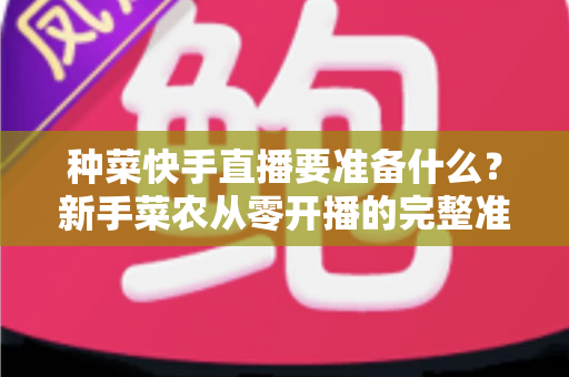 种菜快手直播要准备什么？新手菜农从零开播的完整准备清单与实用指南
