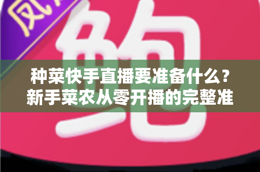 种菜快手直播要准备什么？新手菜农从零开播的完整准备清单与实用指南