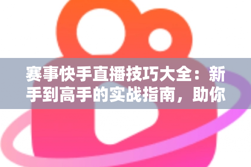 赛事快手直播技巧大全：新手到高手的实战指南，助你打造爆款赛事直播间