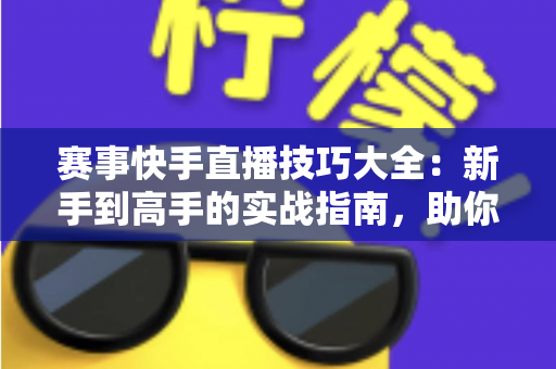 赛事快手直播技巧大全：新手到高手的实战指南，助你打造爆款赛事直播间