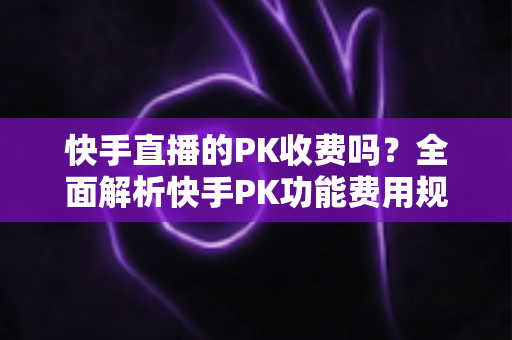 快手直播的PK收费吗？全面解析快手PK功能费用规则、玩法流程与理性参与指南