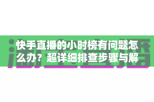 快手直播的小时榜有问题怎么办？超详细排查步骤与解决方案全攻略