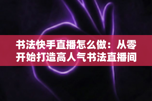 书法快手直播怎么做:从零开始打造高人气书法直播间的完整指南 书法快手直播怎么做:从零开始打造高人气书法直播间的完整指南